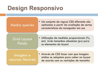 Design Responsivo 
• Um conjunto de regras CSS diferente são 
aplicadas a partir da avaliação de certas 
características do navegador em uso 
Media queries 
• Utilização de medidas proporcionais (%, 
em) invés tamanhos absolutos (px) para 
os elementos do layout 
Grid Layout 
Fluido 
• Através de CSS fazer com que imagens 
mídias se adaptem para caber no layout 
de acordo com as restrições de tamanho 
Imagens e 
recursos flexíveis 
 