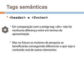 Tags semânticas 
• <header> e <footer> 
• Em comparação com a antiga tag <div> não há 
nenhuma diferença entre em termos de 
apresentação 
• Mas no futuro os motores de pesquisa se 
beneficiarão conseguindo diferenciar o que seja o 
conteúdo real de outros elementos 
 
