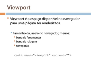 Viewport 
• Viewport é o espaço disponível no navegador 
para uma página ser renderizada 
• tamanho da janela do navegador, menos: 
• barra de ferramentas 
• barra de rolagem 
• navegação 
<meta name="viewport" content=""> 
 