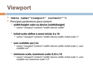 Viewport 
• <meta name="viewport" content=""> 
• Principais parâmetros para content 
• width/height: valor ou device-[width|height] 
• name=“viewport” content=“width=device-width” 
• initial-scale: define o zoom inicial, 0 a 10 
• name=“viewport” content=“width=device-width, initial-scale=1” 
• user-scalable: yes | no 
• name=“viewport” content=“width=device-width, initial-scale=1, user-scalable= 
no” 
• minimum-scale, maximum-scale: 0.25 a 10 
• name=“viewport” content=“width=device-width, initial-scale=1, user-scalable= 
no, maximum-scale=1.5” 
 