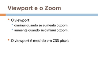 Viewport e o Zoom 
• O viewport 
• diminui quando se aumenta o zoom 
• aumenta quando se diminui o zoom 
• O viewport é medido em CSS pixels 
 