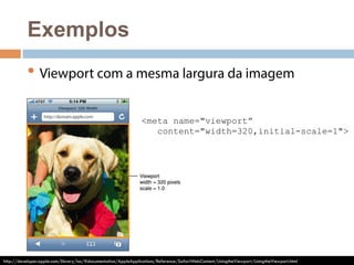 Exemplos 
• Viewport com a mesma largura da imagem 
<meta name="viewport” 
content="width=320,initial-scale=1"> 
http://developer.apple.com/library/ios/#documentation/AppleApplications/Reference/SafariWebContent/UsingtheViewport/UsingtheViewport.html 
 