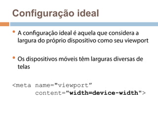 Configuração ideal 
• A configuração ideal é aquela que considera a 
largura do próprio dispositivo como seu viewport 
• Os dispositivos móveis têm larguras diversas de 
telas 
<meta name="viewport” 
content="width=device-width"> 
 