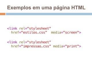Exemplos em uma página HTML 
! 
! 
<link rel="stylesheet” ! 
href="estilos.css” media="screen">! 
! 
<link rel="stylesheet”! 
href="impressao.css” media="print"> 
 