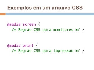 Exemplos em um arquivo CSS 
! 
@media screen {! 
/* Regras CSS para monitores */ }! 
! 
! 
@media print {! 
/* Regras CSS para impressao */ }! 
 