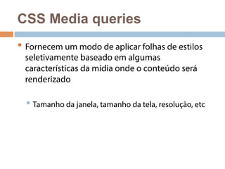 CSS Media queries 
• Fornecem um modo de aplicar folhas de estilos 
seletivamente baseado em algumas 
características da mídia onde o conteúdo será 
renderizado 
• Tamanho da janela, tamanho da tela, resolução, etc 
 