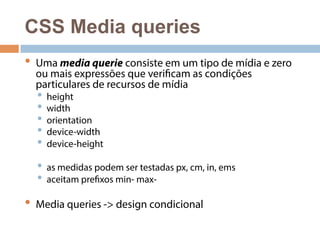 CSS Media queries 
• Uma media querie consiste em um tipo de mídia e zero 
ou mais expressões que verificam as condições 
particulares de recursos de mídia 
• height 
• width 
• orientation 
• device-width 
• device-height 
• as medidas podem ser testadas px, cm, in, ems 
• aceitam prefixos min- max- 
• Media queries -> design condicional 
 
