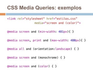 CSS Media Queries: exemplos 
<link rel="stylesheet" href="estilos.css”! 
media="screen and (color)">! 
! 
@media screen and (min-width: 481px){ }! 
@media screen, print and (max-width: 480px){ }! 
@media all and (orientation:landscape) { } ! 
@media screen and (monochrome) { } ! 
@media screen and (color) { } ! 
 