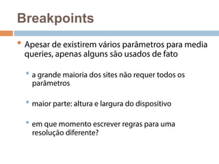 Breakpoints 
• Apesar de existirem vários parâmetros para media 
queries, apenas alguns são usados de fato 
• a grande maioria dos sites não requer todos os 
parâmetros 
• maior parte: altura e largura do dispositivo 
• em que momento escrever regras para uma 
resolução diferente? 
 