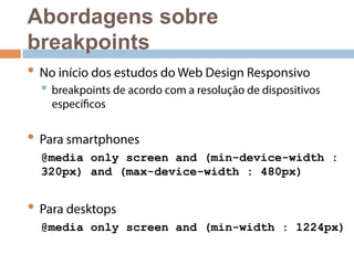 Abordagens sobre 
breakpoints 
• No início dos estudos do Web Design Responsivo 
• breakpoints de acordo com a resolução de dispositivos 
específicos 
• Para smartphones 
@media only screen and (min-device-width : 
320px) and (max-device-width : 480px) 
• Para desktops 
@media only screen and (min-width : 1224px) 
 