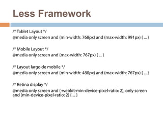 Less Framework 
/* Tablet Layout */ 
@media only screen and (min-width: 768px) and (max-width: 991px) { ... } 
/* Mobile Layout */ 
@media only screen and (max-width: 767px) { ... } 
/* Layout largo de mobile */ 
@media only screen and (min-width: 480px) and (max-width: 767px) { ... } 
/* Retina display */ 
@media only screen and (-webkit-min-device-pixel-ratio: 2), only screen 
and (min-device-pixel-ratio: 2) { ... } 
 