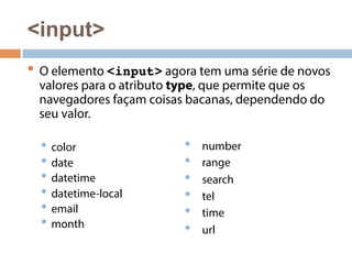 <input> 
• O elemento <input> agora tem uma série de novos 
valores para o atributo type, que permite que os 
navegadores façam coisas bacanas, dependendo do 
seu valor. 
• color 
• date 
• datetime 
• datetime-local 
• email 
• month 
• number 
• range 
• search 
• tel 
• time 
• url 
 