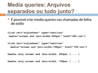 Media queries: Arquivos 
separados ou tudo junto? 
• É possível criar media queries nas chamadas de folha 
de estilo 
<link rel="stylesheet" type="text/css" 
media="screen and (min-width:480px)” href="480.css"> 
<link rel="stylesheet" type="text/css” 
media="screen and (min-width:768px)” href="768.css"> 
@media only screen and (min-width: 480px) { ... } 
@media only screen and (min-width: 768px) { ... } 
 