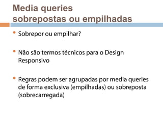 Media queries 
sobrepostas ou empilhadas 
• Sobrepor ou empilhar? 
• Não são termos técnicos para o Design 
Responsivo 
• Regras podem ser agrupadas por media queries 
de forma exclusiva (empilhadas) ou sobreposta 
(sobrecarregada) 
 