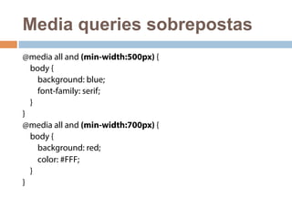 Media queries sobrepostas 
@media all and (min-width:500px) { 
body { 
background: blue; 
font-family: serif; 
} 
} 
@media all and (min-width:700px) { 
body { 
background: red; 
color: #FFF; 
} 
} 
 