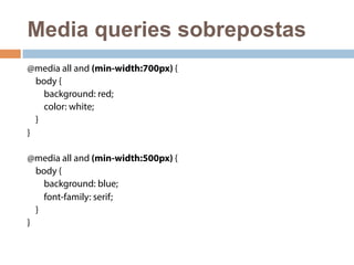 Media queries sobrepostas 
@media all and (min-width:700px) { 
body { 
background: red; 
color: white; 
} 
} 
@media all and (min-width:500px) { 
body { 
background: blue; 
font-family: serif; 
} 
} 
 