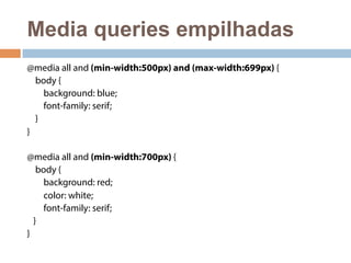 Media queries empilhadas 
@media all and (min-width:500px) and (max-width:699px) { 
body { 
background: blue; 
font-family: serif; 
} 
} 
@media all and (min-width:700px) { 
body { 
background: red; 
color: white; 
font-family: serif; 
} 
} 
 