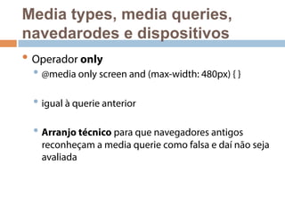 Media types, media queries, 
navedarodes e dispositivos 
• Operador only 
• @media only screen and (max-width: 480px) { } 
• igual à querie anterior 
• Arranjo técnico para que navegadores antigos 
reconheçam a media querie como falsa e daí não seja 
avaliada 
 
