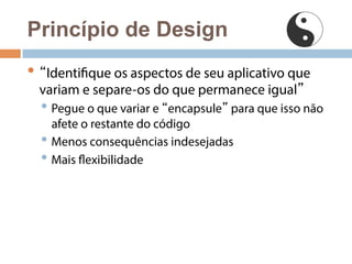 Princípio de Design 
• “Identifique os aspectos de seu aplicativo que 
variam e separe-os do que permanece igual” 
• Pegue o que variar e “encapsule” para que isso não 
afete o restante do código 
• Menos consequências indesejadas 
• Mais flexibilidade 
 