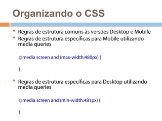 Organizando o CSS 
• Regras de estrutura comuns às versões Desktop e Mobile 
• Regras de estrutura específicas para Mobile utilizando 
media queries 
@media screen and (max-width:480px) { 
} 
• Regras de estrutura específicas para Desktop utilizando 
media queries 
@media screen and (min-width:481px) { 
} 
 