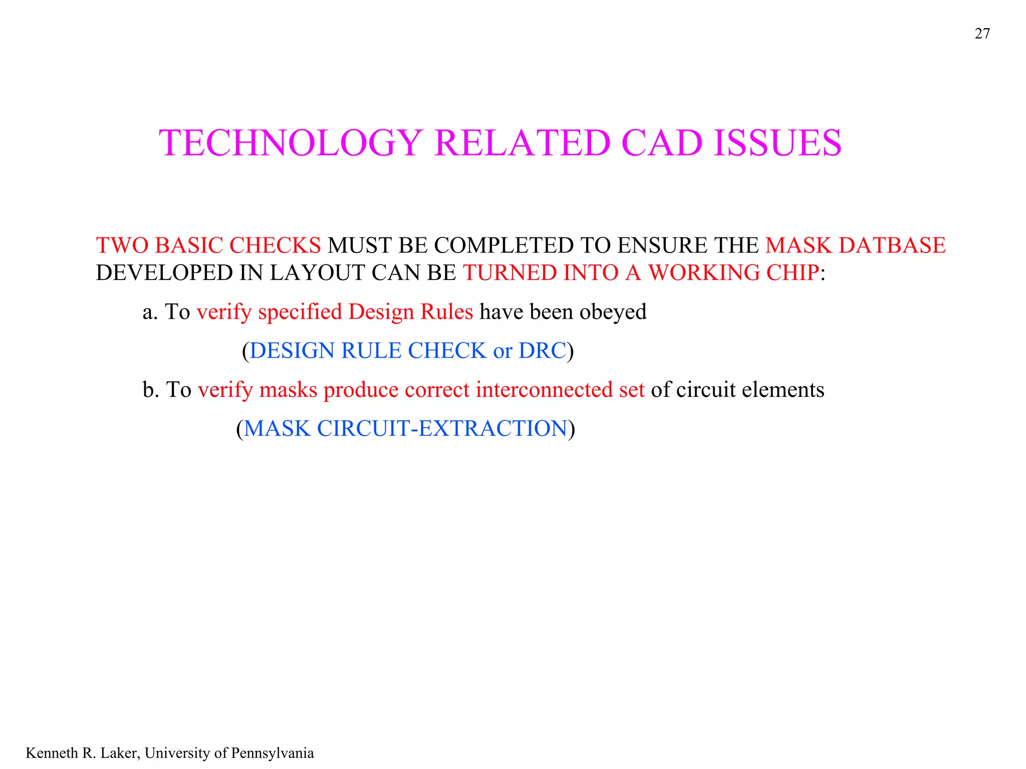 27




                    TECHNOLOGY RELATED CAD ISSUES

          TWO BASIC CHECKS MUST BE COMPLETED TO ENSURE THE MASK DATBASE
          DEVELOPED IN LAYOUT CAN BE TURNED INTO A WORKING CHIP:
                 a. To verify specified Design Rules have been obeyed
                                (DESIGN RULE CHECK or DRC)
                 b. To verify masks produce correct interconnected set of circuit elements
                                (MASK CIRCUIT-EXTRACTION)




Kenneth R. Laker, University of Pennsylvania
 