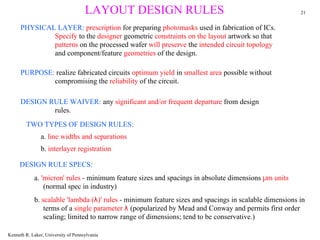 LAYOUT DESIGN RULES                                               21


      PHYSICAL LAYER: prescription for preparing photomasks used in fabrication of ICs.
              Specify to the designer geometric constraints on the layout artwork so that
              patterns on the processed wafer will preserve the intended circuit topology
              and component/feature geometries of the design.

      PURPOSE: realize fabricated circuits optimum yield in smallest area possible without
              compromising the reliability of the circuit.

      DESIGN RULE WAIVER: any significant and/or frequent departure from design
              rules.
        TWO TYPES OF DESIGN RULES:
                a. line widths and separations
                b. interlayer registration

     DESIGN RULE SPECS:
            a. 'micron' rules - minimum feature sizes and spacings in absolute dimensions µm units
                (normal spec in industry)
            b. scalable 'lambda (λ)' rules - minimum feature sizes and spacings in scalable dimensions in
                terms of a single parameter λ (popularized by Mead and Conway and permits first order
                scaling; limited to narrow range of dimensions; tend to be conservative.)

Kenneth R. Laker, University of Pennsylvania
 