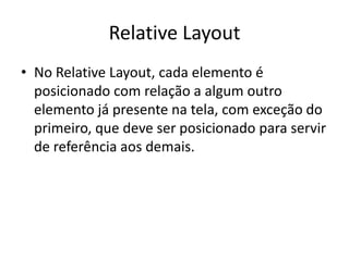 Relative Layout
• No Relative Layout, cada elemento é
  posicionado com relação a algum outro
  elemento já presente na tela, com exceção do
  primeiro, que deve ser posicionado para servir
  de referência aos demais.
 