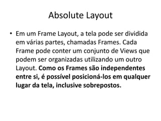 Absolute Layout
• Em um Frame Layout, a tela pode ser dividida
  em várias partes, chamadas Frames. Cada
  Frame pode conter um conjunto de Views que
  podem ser organizadas utilizando um outro
  Layout. Como os Frames são independentes
  entre si, é possível posicioná-los em qualquer
  lugar da tela, inclusive sobrepostos.
 