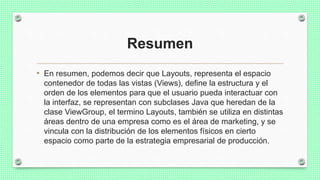 Resumen
• En resumen, podemos decir que Layouts, representa el espacio
contenedor de todas las vistas (Views), define la estructura y el
orden de los elementos para que el usuario pueda interactuar con
la interfaz, se representan con subclases Java que heredan de la
clase ViewGroup, el termino Layouts, también se utiliza en distintas
áreas dentro de una empresa como es el área de marketing, y se
vincula con la distribución de los elementos físicos en cierto
espacio como parte de la estrategia empresarial de producción.
 