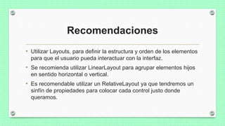 Recomendaciones
• Utilizar Layouts, para definir la estructura y orden de los elementos
para que el usuario pueda interactuar con la interfaz.
• Se recomienda utilizar LinearLayout para agrupar elementos hijos
en sentido horizontal o vertical.
• Es recomendable utilizar un RelativeLayout ya que tendremos un
sinfín de propiedades para colocar cada control justo donde
queramos.
 