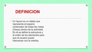 DEFINICION
• Un layout es un objeto que
representa el espacio
contenedor de todas las vistas
(Views) dentro de la actividad.
En él se define la estructura y
el orden de los elementos para
que el usuario pueda
interactuar con la interfaz.
 