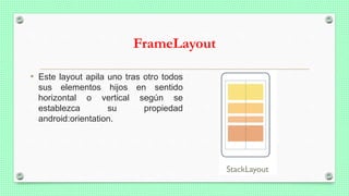 FrameLayout
• Este layout apila uno tras otro todos
sus elementos hijos en sentido
horizontal o vertical según se
establezca su propiedad
android:orientation.
 