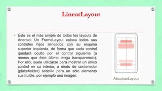 LinearLayout
• Éste es el más simple de todos los layouts de
Android. Un FrameLayout coloca todos sus
controles hijos alineados con su esquina
superior izquierda, de forma que cada control
quedará oculto por el control siguiente (a
menos que éste último tenga transparencia).
Por ello, suele utilizarse para mostrar un único
control en su interior, a modo de contenedor
(placeholder) sencillo para un sólo elemento
sustituible, por ejemplo una imagen.
 