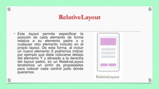 RelativeLayout
• Este layout permite especificar la
posición de cada elemento de forma
relativa a su elemento padre o a
cualquier otro elemento incluido en el
propio layout. De esta forma, al incluir
un nuevo elemento X podremos indicar
por ejemplo que debe colocarse debajo
del elemento Y y alineado a la derecha
del layout padre, en un RelativeLayout
tendremos un sinfín de propiedades
para colocar cada control justo donde
queramos.
 