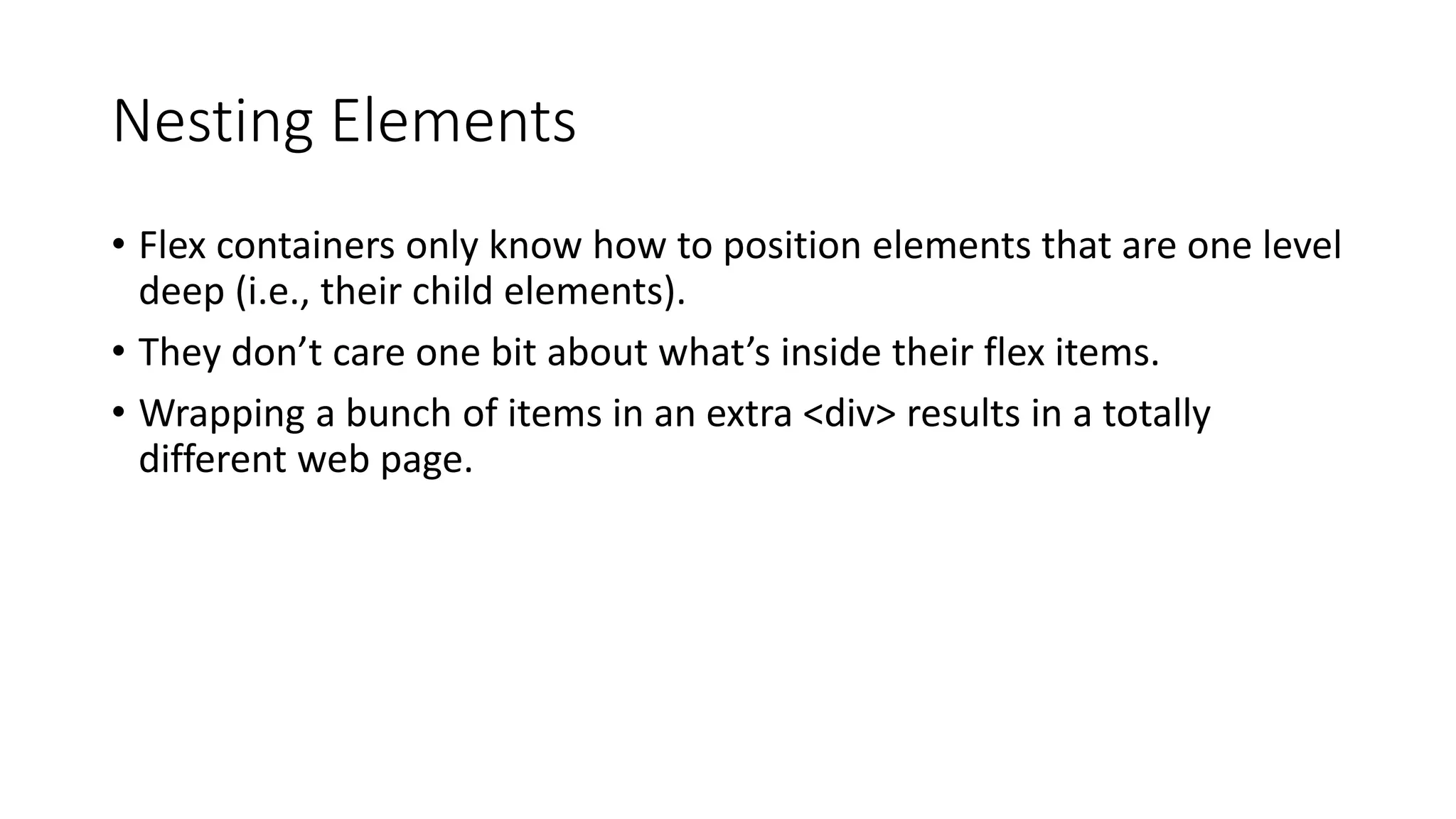 Nesting Elements
• Flex containers only know how to position elements that are one level
deep (i.e., their child elements).
• They don’t care one bit about what’s inside their flex items.
• Wrapping a bunch of items in an extra <div> results in a totally
different web page.
 