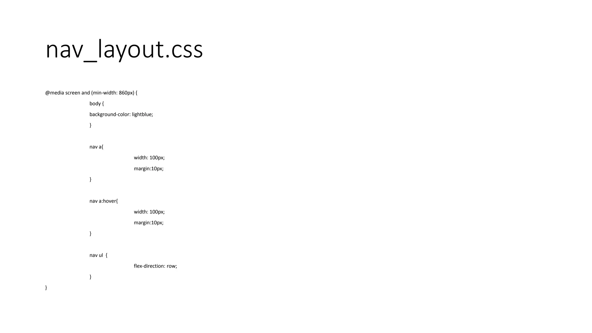 nav_layout.css
@media screen and (min-width: 860px) {
body {
background-color: lightblue;
}
nav a{
width: 100px;
margin:10px;
}
nav a:hover{
width: 100px;
margin:10px;
}
nav ul {
flex-direction: row;
}
}
 