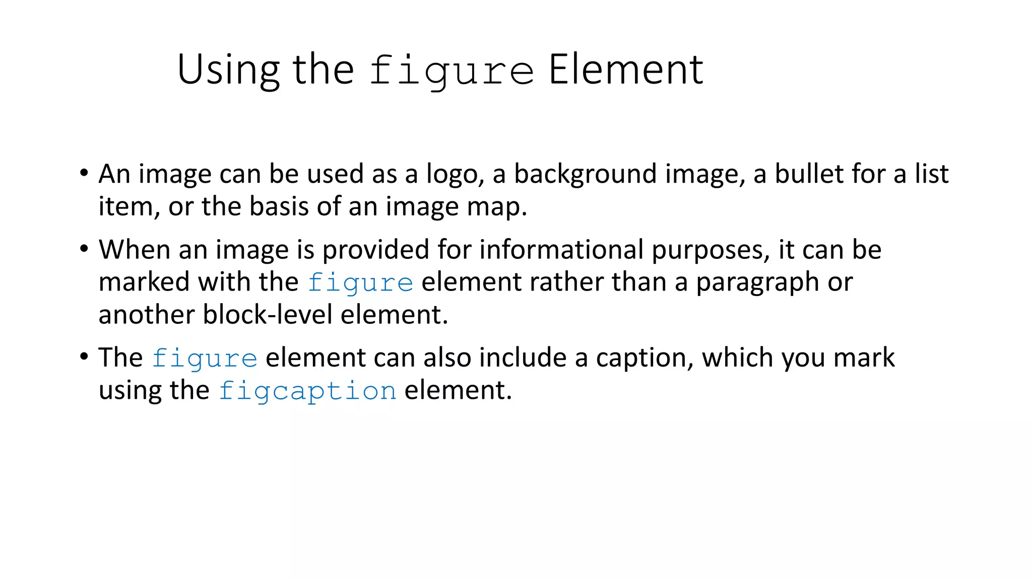 Using the figure Element
• An image can be used as a logo, a background image, a bullet for a list
item, or the basis of an image map.
• When an image is provided for informational purposes, it can be
marked with the figure element rather than a paragraph or
another block-level element.
• The figure element can also include a caption, which you mark
using the figcaption element.
 