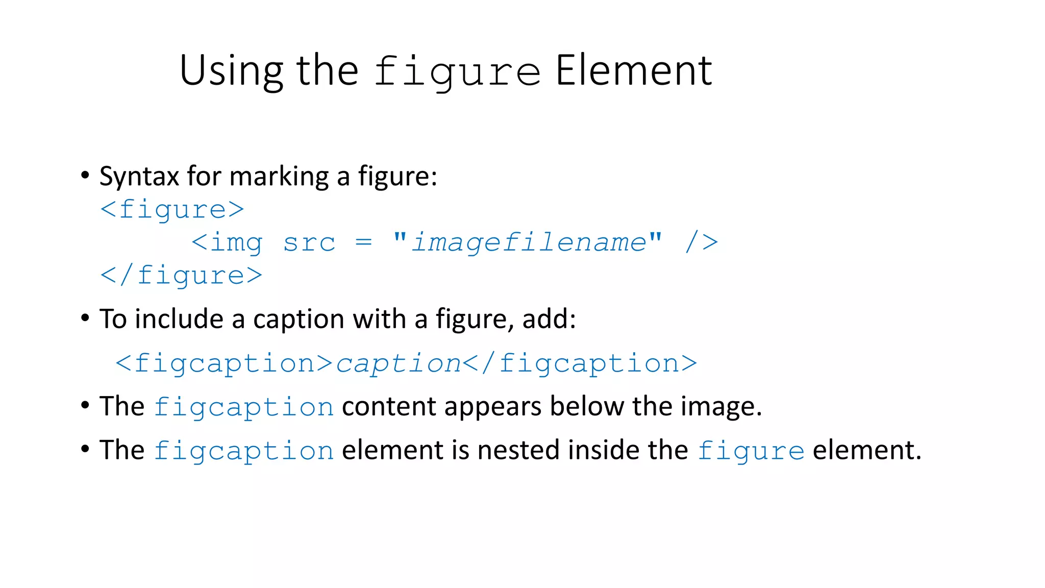 Using the figure Element
• Syntax for marking a figure:
<figure>
<img src = "imagefilename" />
</figure>
• To include a caption with a figure, add:
<figcaption>caption</figcaption>
• The figcaption content appears below the image.
• The figcaption element is nested inside the figure element.
 
