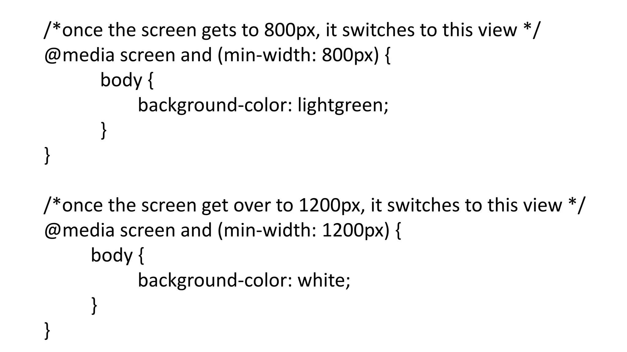 /*once the screen gets to 800px, it switches to this view */
@media screen and (min-width: 800px) {
body {
background-color: lightgreen;
}
}
/*once the screen get over to 1200px, it switches to this view */
@media screen and (min-width: 1200px) {
body {
background-color: white;
}
}
 