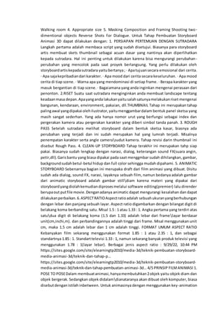Walking room 4. Appropriate size 5. Masking Composition and Framing Shooting two-
dimentional objects Reverse Shots for Dialogue. Untuk Tahap Pembuatan Storyboard
Animasi 3D dapat dilakukan dengan: 1. PERSIAPAN PERTEMUAN DENGAN SUTRADARA
Langkah pertama adalah membaca script yang sudah disetujui. Biasanya para storyboard
artis membuat skets thumbnail sebagai acuan dasar yang nantinya akan diperlihatkan
kepada sutradara. Hal ini penting untuk dilakukan karena bisa mengurangi perubahan-
perubahan yang mencolok pada saat proyek berlangsung. Yang perlu dilakukan oleh
storyboardartiskepadasutradara yaitubertanya; · Apatujuansecara emosional dari cerita.
· Apa sajakepribadiandari karakter. · Apa mood dari cerita secara keseluruhan. · Apa mood
cerita di tiap scene. · Warna apa yang mendominasi di setiap frame. · Berapa karakter yang
masuk bergantian di tiap scene. · Bagaiamana yang anda inginkan mengenai perasaan dari
penonton. 2.RISET Suatu saat sutradara menginginkan anda membuat landscape tentang
keadaanmasa depan.Apayanganda lakukanyaitusalahsatunyamelakukanriset mengenai
bangunan, kendaraan, environment, pakaian, dll.THUMBNAIL Tahap ini merupakan tahap
palingawal yangdipakai olehilustrator,yaitumenggambardalam bentuk panel sketsa yang
masih sangat sederhan. Yang ada hanya nomor urut yang berfungsi sebagai index dan
pergerakan kamera atau pergerakan karakter yang diberi simbol tanda panah. 3. ROUGH
PASS Setelah sutradara melihat storyboard dalam bentuk sketsa kasar, biasnya ada
perubahan yang terjadi dan ini sudah merupakan hal yang lumrah terjadi. Misalnya
penempatan karakter serta angle camerasudut kamera. Tahap revisi darin thumbnail ini
disebut Rough Pass. 4. CLEAN-UP STORYBOARD Tahap terakhir ini merupakan tahp siap
pakai. Biasanya sudah lengkap dengan narasi, dialog, keterangan sound FX(suara angin,
petir,dll).Garisbantu yang biasa dipakai pada saat menggmbar sudah dihilangkan, gambar,
backgroundsudahbetul-betul hidup dan full color sehingga mudah dipahami. 5. ANIMATIC
STORYBOARD Sebenarnya bagian ini merupaka draft dari film animasi yang dibuat. Disitu
sudah ada dialog, sound FX, narasi, layaknya sebuah film, namun bedanya adalah gambar
dari animatic storyboard adalah gambar stilldiam karena materi yang dipakai dari
storyboardyangdiolahkemudiandiprosesmelalui software editing(premier) lalu dirender
berupaout putfile movie.Denganadanya animatic dapat mengurangi kesalahan dan dapat
dilakukanperbaikan.6.ASPECTRATIOAspectratioadalah sebuahukuranyangberhubungan
dengan lebar dan panjang sebuah layar. Aspect ratio digambarkan dengan bilangat digit di
belakang koma berbanding satu. Misal 1.5 : 1 atau 1.33 : 1. Angka pertama yang terdiri atas
satudua digit di belakang koma (1.5 dan 1.33) adalah lebar dari framelayar berdasar
unit(cm,inchi,m). dan perbandingannya adalah tinggi dari frame. Misal menggunakan unit
cm, maka 1.5 cm adalah lebar dan 1 cm adalah tinggi. FORMAT UMUM ASPECT RATIO
Kebanyakan film sekarang menggunakan format 1.85 : 1 atau 2.35 : 1, dan sebagai
standartnya 1.85 : 1. Standarttelevisi 1.33 : 1, namun sekarang banyak produk televisi yang
menggunakan 1.78 : 1(layar lebar). Berbagai jenis aspect ratio : 9/29/22, 10:44 PM
https://sites.google.com/site/elearningtp2010/media-3d/teknik-pembuatan-storyboard-
media-animasi-3d/teknik-dan-tahap-p…
https://sites.google.com/site/elearningtp2010/media-3d/teknik-pembuatan-storyboard-
media-animasi-3d/teknik-dan-tahap-pembuatan-animasi-3d… 4/5 PRINSIP FILMANIMASI 1.
POSE TO POSEDalam membuatanimasi,hanyamembutuhkan2objek yaitu objek diam dan
objek bergerak. Sedangkan objek didalamdianataranya akan dibuat oleh komputer, biasa
disebutdenganistilah inbetween. Untuk animasinya dengan menggunakan key-animation
 
