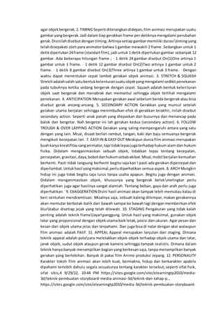 agar objekbergerak.2.TIMING Seperti diterangkandidepan, film animasi merupakan suatu
gambar yangbergerak.Jadi dalam tiap gerakkan frame per detiknya mengalami perubahan
gerak.Disinilahdisebut dengan timing. Artinya setiap gambar memiliki durasitiming yang
telahdisepakati oleh para animator bahwa 1 gambar mewakili 2 frame. Sedangkan untuk 1
detikdiperlukan24frame (standartfilm),jadi untuk 1 detik diperlukan gambar sebanyak 12
gambar. Ada beberapa hitungan frame ; · 1 detik 24 gambar disebut On(1)One artinya 1
gambar untuk 1 frame. · 1 detik 12 gambar disebut On(2)Two artinya 1 gambar untuk 2
frame. · 1 detik 8 gambar disebut On(3)Three artinya 1 gambar untuk 3 frame. · Dengan
waktu dapat menentukan cepat lambat gerakan objek animasi. 3. STRETCH & SQUASH
Stretchadalahsalah satubentukkelenturansuatuobjekyangmengalami sedikit penekanan
pada tubuhnya ketika sedang bergerak dengan cepat. Squash adalah bentuk kelenturan
objek saat bergerak dan menabrak dan memantul sehingga objek terlihat mengalami
penekanan. 4. ANTICIPATION Merupakan gerakan awal sebelum benda bergerak atau bisa
disebut gerak ancang-ancang. 5. SECONDARY ACTION Gerakkan yang muncul setelah
gerakan utama berjalan sehingga menimbulkan efek di gerakkan terakhir, inilah disebut
secondary action. Seperti anak panah yang dlepaskan dari busurnya dan menancap pada
balok dan bergetar. Nah bergetar ini lah gerakan kedua (secondary action). 6. FOLLOW
TROUGH & OVER LAPPING ACTION Gerakan yang saling mempengaruhi antara yang satu
dengan yang lain. Misal, disaat berlari rambut, tangan, kaki dan baju semuanya bergerak
mengikuti kecepatan lari. 7. EASY IN & EASY OUT Meskipun dunia film animasi merupakan
buahkarya kreatifitassanganimator,tapi tidaklepasjugaterhadaphukum alam dan hukum
fisika. Didalam menganimasikan sebuah objek, tidakkan lepas tentang kecepatan,
percepatan,gravitasi,daya,bobotdanhukumsebabakibat.Misal,mobil berjalan kemudian
berhenti. Pasti tidak langsung berhenti begitu saja kan ! pasti ada gerakan dipercepat dan
diperlambat.Untukhasil yangmaksimal,perludiperhatikan semua aspek. 8. ARCH Mungkin
hidup ini juga tidak begitu saja lurus tanpa usaha apapun. Begitu juga dengan animasi.
Didalam menganimasikan objek, khususnya yang bergerak belokmelingkar perlu
diperhatikan juga agar hasilnya sangat alamiah. Tentang beban, gaya dan arah perlu juga
diperhatikan.`9. EXAGGERATION Disini hasil animasi akan tampak lebih memukau kalau di
beri sentuhan mendramtisasi. Misalnya saja, sebuah kaleng dilempar, makan gerakannya
akan memutar berbolak-balik dari bawah sampai ke bawah lagi dengan memberikan efek
blurkabur disetiap jejak yang telah dilewati. 10. STAGING Pengaturan yang tidak kalah
penting adalah teknik framelayarpanggung. Untuk hasil yang maksimal, gunakan objek
latar yang proporsional dengan objek utama baik letak, posisi dan ukuran. Agar pesan dan
kesan dari objek utama jelas dan terpahami. Dan juga bisa di nalar dengan akal walaupun
film animasi adalah fiktif. 11. APPEAL Appeal merupakan lanjutan dari staging. Dimana
teknik appeal adalah polacara meletakkan objek-objek terhadap objek utama dan latar,
jarak objek, sudut objek ataupun gerak kamera sehingga tampak realistis. Dimana dalam
teknik hanya banyak menampilkan bagian yang berkesan saja, tanpa menampilkan banyak
gerakan yang berlebihan. Banyak di pakai film Anime produksi Jepang. 12. PERSONALITY
Karakter tokoh film animasi akan lebih kuat, bermakna, hidup dan berkarakter apabila
dipahami terlebih dahulu segala sesuatunya tentang karakter tersebut, seperti sifat fisik,
sifat sikis,4 9/29/22, 10:44 PM https://sites.google.com/site/elearningtp2010/media-
3d/teknik-pembuatan-storyboard-media-animasi-3d/teknik-dan-tahap-p…
https://sites.google.com/site/elearningtp2010/media-3d/teknik-pembuatan-storyboard-
 