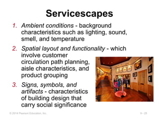 9 - 25
© 2014 Pearson Education, Inc.
Servicescapes
1. Ambient conditions - background
characteristics such as lighting, sound,
smell, and temperature
2. Spatial layout and functionality - which
involve customer
circulation path planning,
aisle characteristics, and
product grouping
3. Signs, symbols, and
artifacts - characteristics
of building design that
carry social significance
 