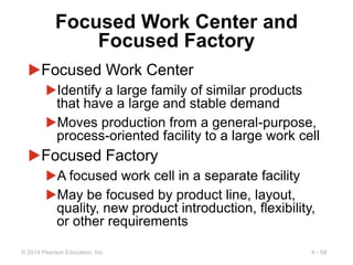 9 - 58
© 2014 Pearson Education, Inc.
Focused Work Center and
Focused Factory
▶Focused Work Center
▶Identify a large family of similar products
that have a large and stable demand
▶Moves production from a general-purpose,
process-oriented facility to a large work cell
▶Focused Factory
▶A focused work cell in a separate facility
▶May be focused by product line, layout,
quality, new product introduction, flexibility,
or other requirements
 