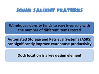 Some SALIENT FEATURES

Warehouse density tends to vary inversely with
    the number of different items stored

Automated Storage and Retrieval Systems (ASRS)
can significantly improve warehouse productivity

     Dock location is a key design element
 