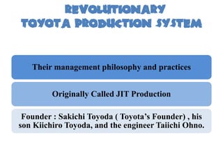 Revolutionary
TOYOTA PRODUCTION SYSTEM


   Their management philosophy and practices


         Originally Called JIT Production

 Founder : Sakichi Toyoda ( Toyota’s Founder) , his
son Kiichiro Toyoda, and the engineer Taiichi Ohno.
 