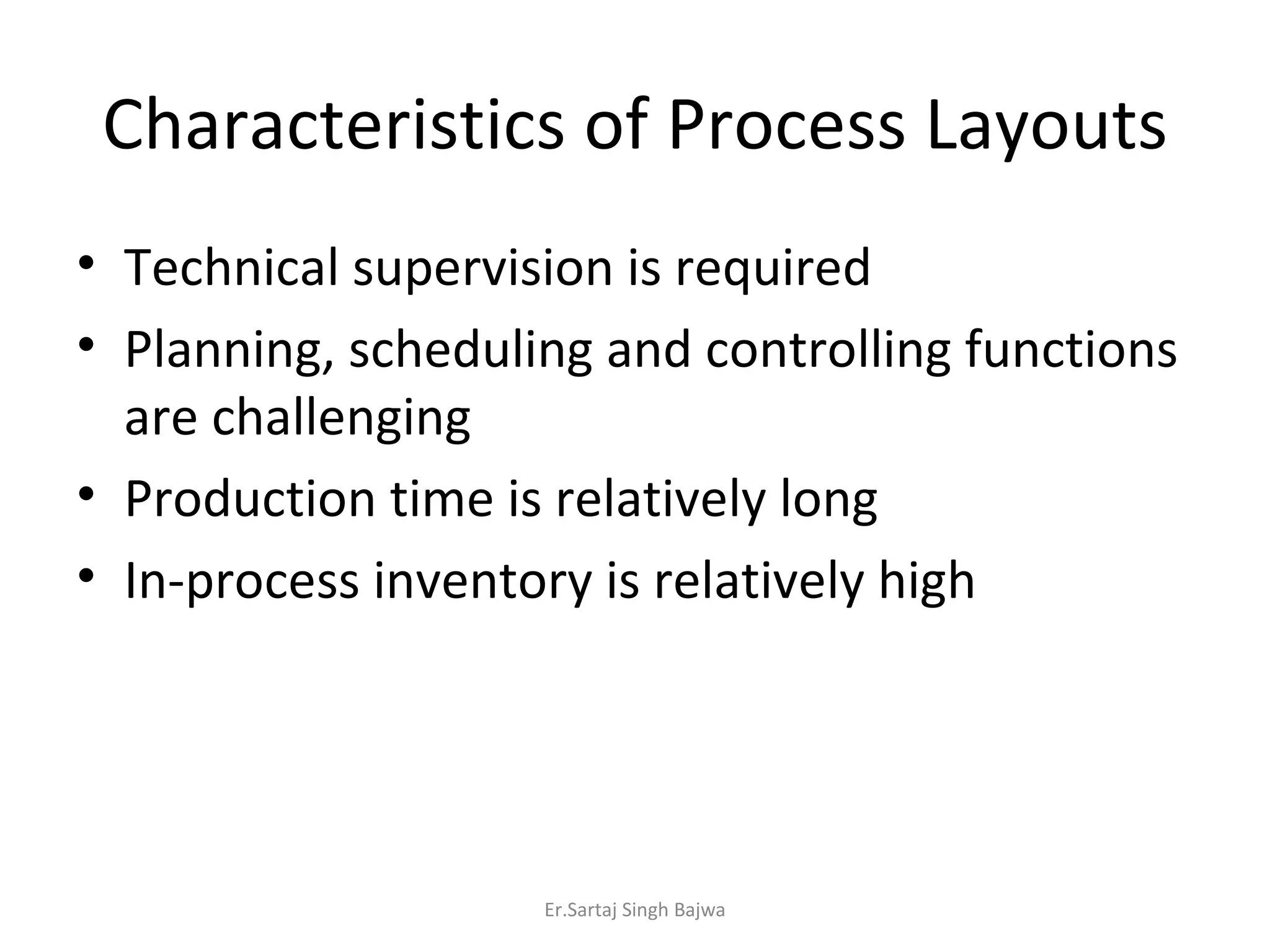 Characteristics of Process Layouts Technical supervision is required Planning, scheduling and controlling functions are challenging Production time is relatively long In-process inventory is relatively high Er.Sartaj Singh Bajwa 