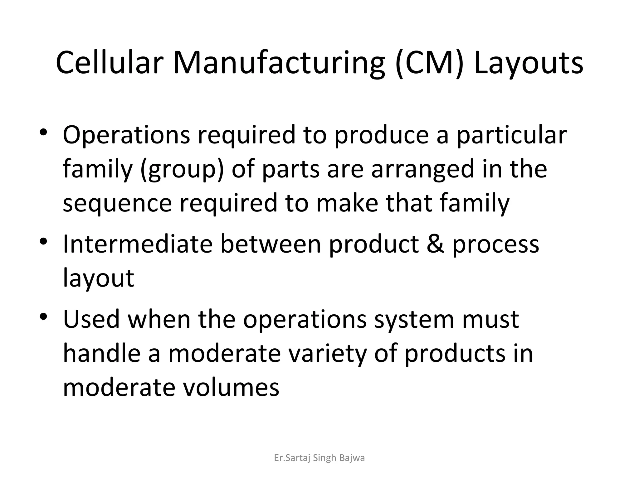 Cellular Manufacturing (CM) Layouts Operations required to produce a particular family (group) of parts are arranged in the sequence required to make that family Intermediate between product & process layout Used when the operations system must handle a moderate variety of products in moderate volumes Er.Sartaj Singh Bajwa 
