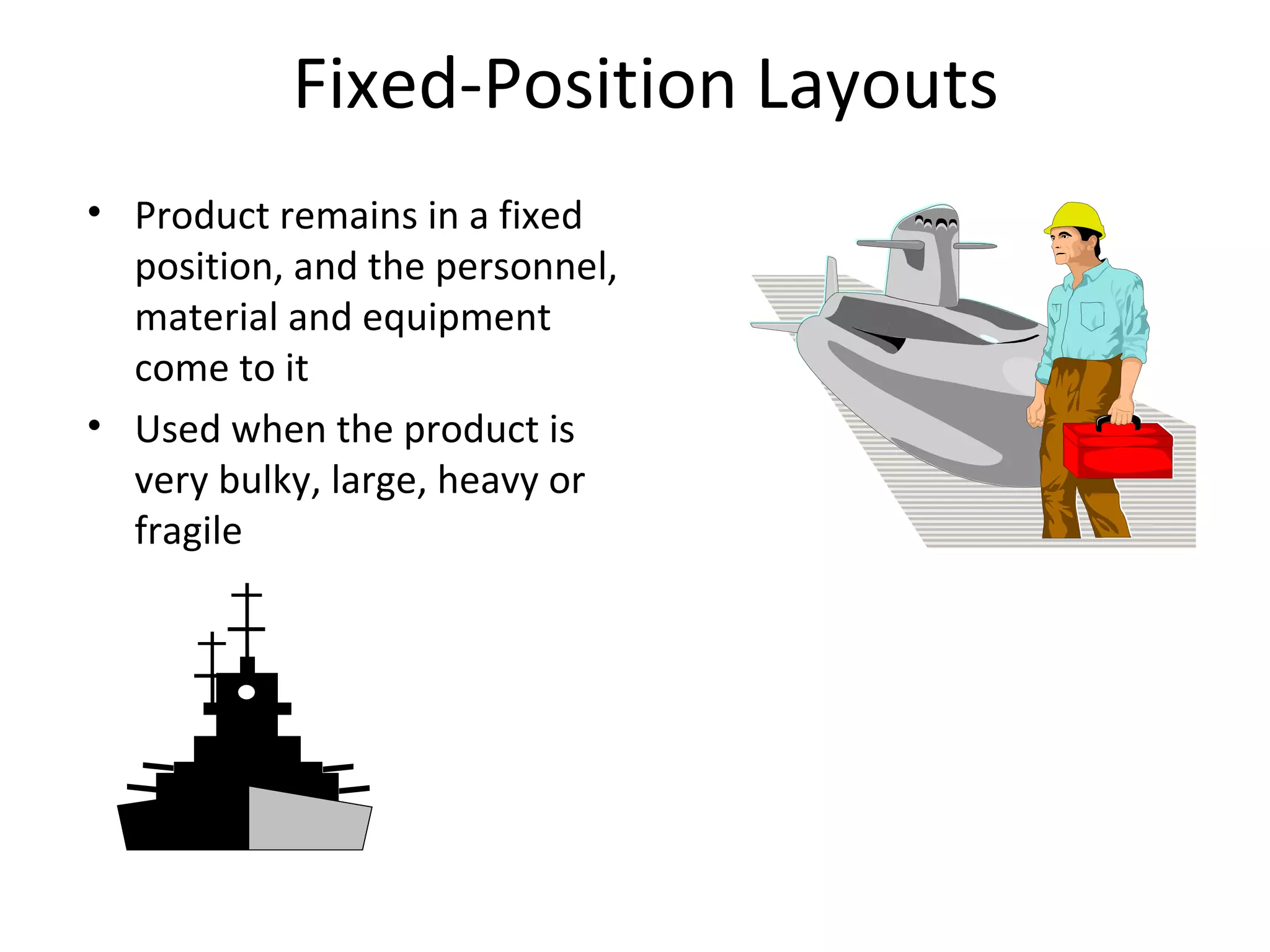 Fixed-Position Layouts Product remains in a fixed position, and the personnel, material and equipment come to it Used when the product is very bulky, large, heavy or fragile  