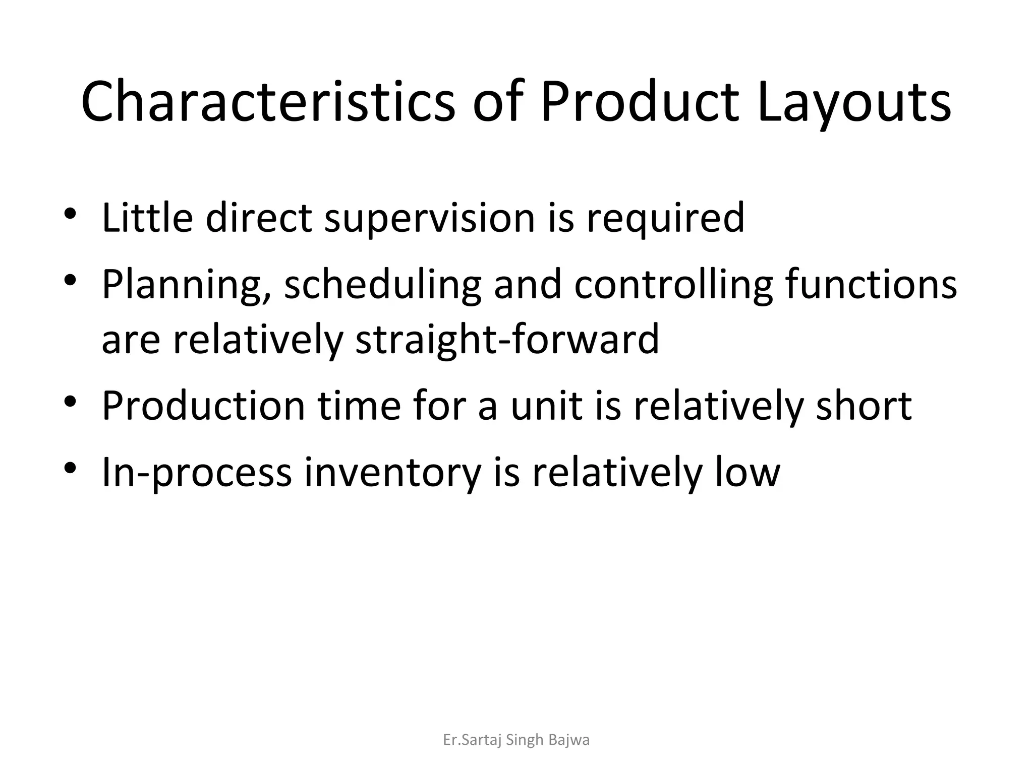 Characteristics of Product Layouts Little direct supervision is required Planning, scheduling and controlling functions are relatively straight-forward Production time for a unit is relatively short In-process inventory is relatively low Er.Sartaj Singh Bajwa 