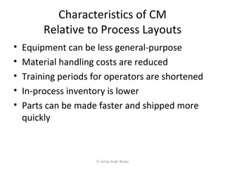 Characteristics of CM Relative to Process Layouts Equipment can be less general-purpose Material handling costs are reduced Training periods for operators are shortened In-process inventory is lower Parts can be made faster and shipped more quickly Er.Sartaj Singh Bajwa 